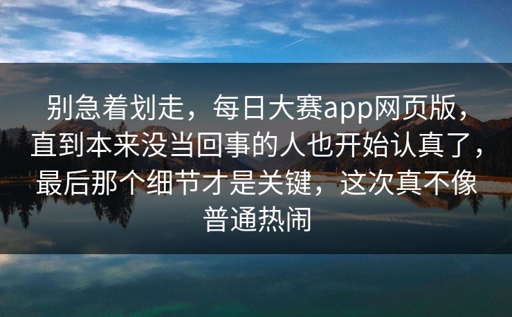 别急着划走，每日大赛app网页版，直到本来没当回事的人也开始认真了，最后那个细节才是关键，这次真不像普通热闹  第1张