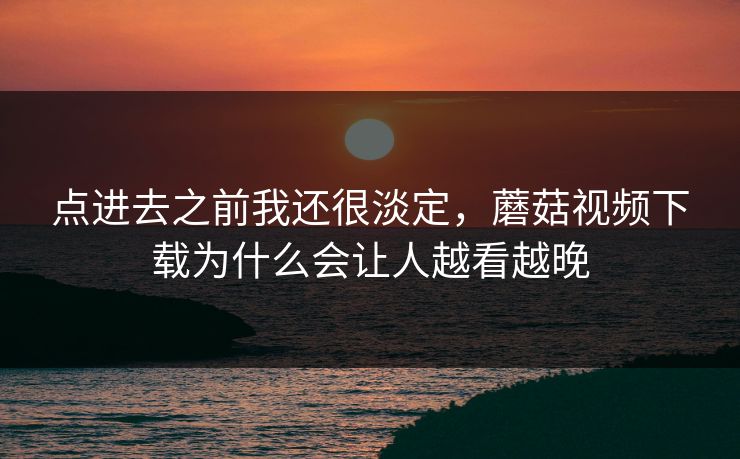 点进去之前我还很淡定，蘑菇视频下载为什么会让人越看越晚  第1张