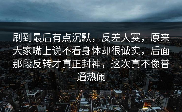 刷到最后有点沉默，反差大赛，原来大家嘴上说不看身体却很诚实，后面那段反转才真正封神，这次真不像普通热闹
